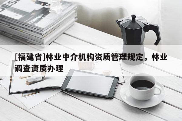 [福建省]林業(yè)中介機(jī)構(gòu)資質(zhì)管理規(guī)定，林業(yè)調(diào)查資質(zhì)辦理