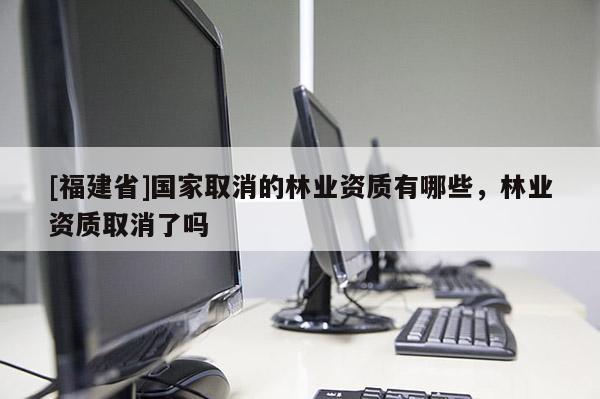 [福建省]國家取消的林業資質有哪些，林業資質取消了嗎