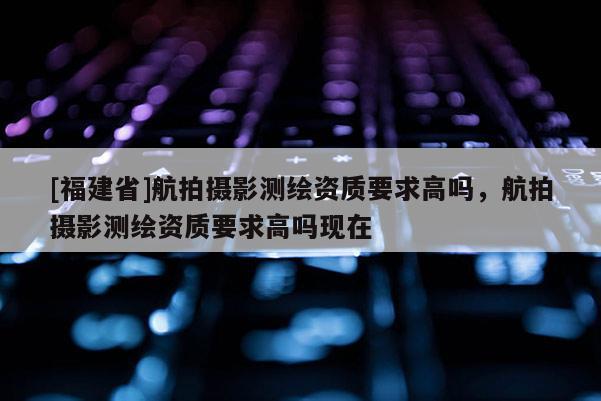 [福建省]航拍攝影測繪資質要求高嗎，航拍攝影測繪資質要求高嗎現在