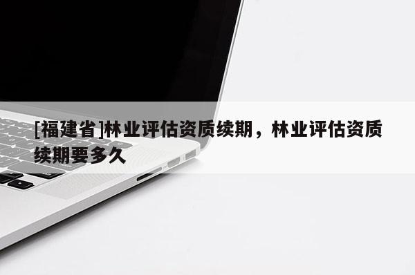 [福建省]林業(yè)評(píng)估資質(zhì)續(xù)期，林業(yè)評(píng)估資質(zhì)續(xù)期要多久