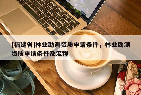 [福建省]林業(yè)勘測資質(zhì)申請條件，林業(yè)勘測資質(zhì)申請條件及流程