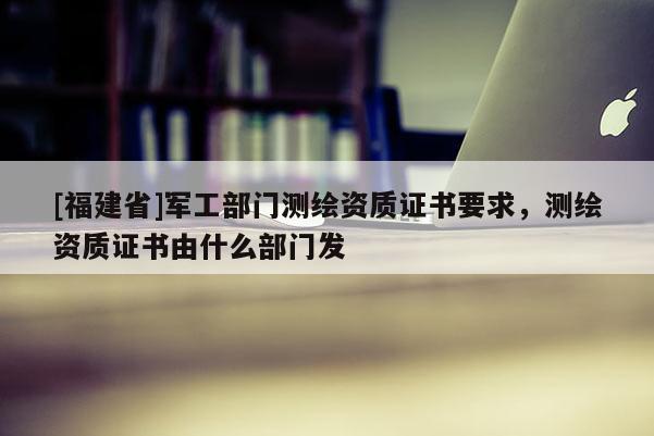 [福建省]軍工部門(mén)測(cè)繪資質(zhì)證書(shū)要求，測(cè)繪資質(zhì)證書(shū)由什么部門(mén)發(fā)
