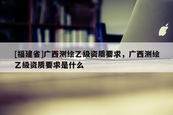 [福建省]廣西測繪乙級資質要求，廣西測繪乙級資質要求是什么