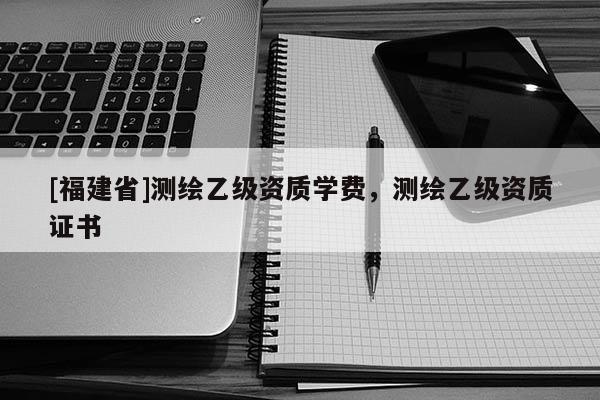 [福建省]測繪乙級資質學費，測繪乙級資質證書