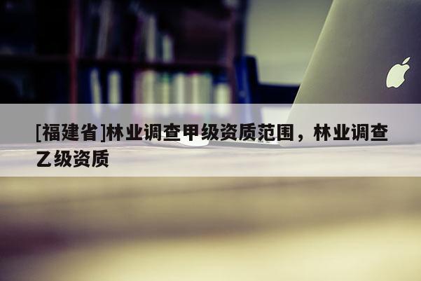 [福建省]林業調查甲級資質范圍，林業調查乙級資質