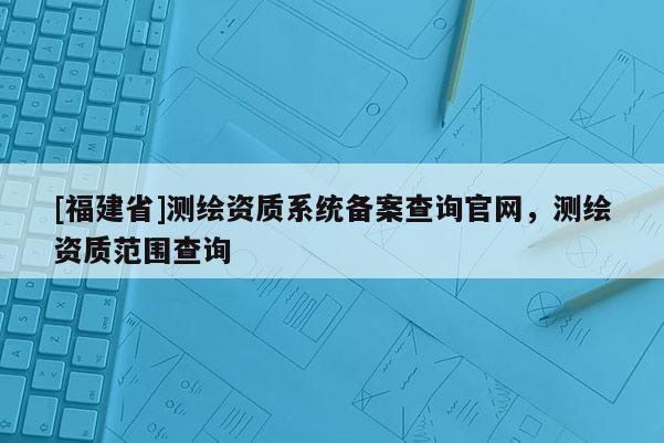 [福建省]測繪資質(zhì)系統(tǒng)備案查詢官網(wǎng)，測繪資質(zhì)范圍查詢