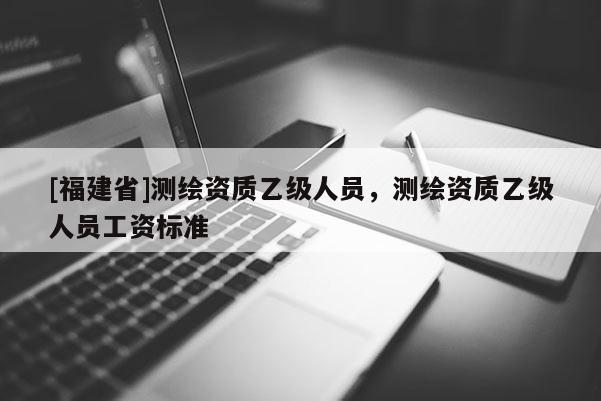 [福建省]測繪資質乙級人員，測繪資質乙級人員工資標準