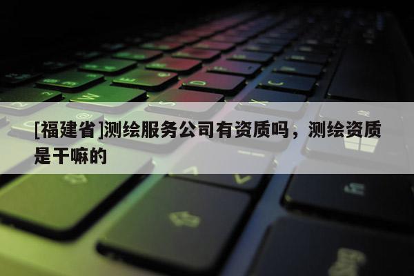 [福建省]測繪服務公司有資質嗎，測繪資質是干嘛的