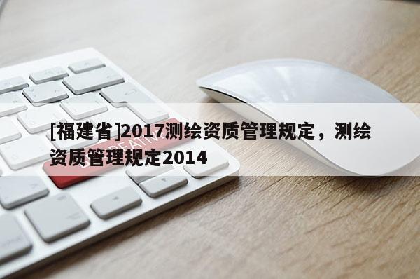 [福建省]2017測繪資質(zhì)管理規(guī)定，測繪資質(zhì)管理規(guī)定2014
