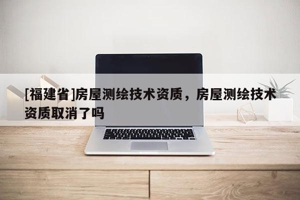 [福建省]房屋測繪技術資質，房屋測繪技術資質取消了嗎