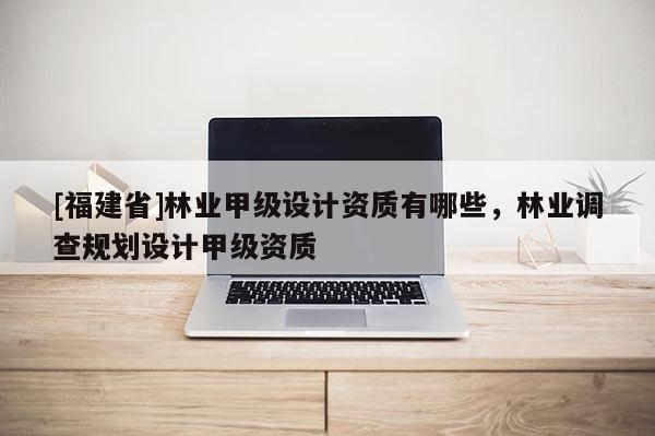 [福建省]林業(yè)甲級設(shè)計資質(zhì)有哪些，林業(yè)調(diào)查規(guī)劃設(shè)計甲級資質(zhì)