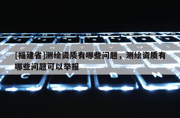 [福建省]測繪資質有哪些問題，測繪資質有哪些問題可以舉報