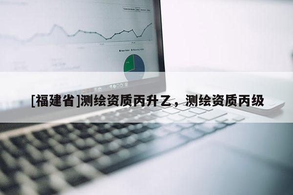 [福建省]測繪資質丙升乙，測繪資質丙級
