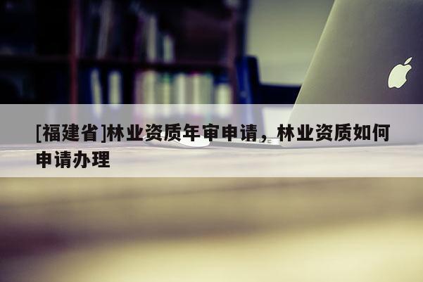 [福建省]林業(yè)資質(zhì)年審申請，林業(yè)資質(zhì)如何申請辦理