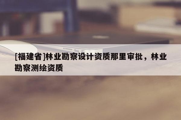 [福建省]林業勘察設計資質那里審批，林業勘察測繪資質