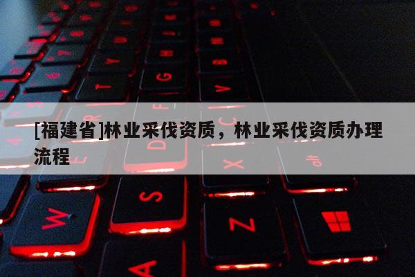 [福建省]林業(yè)采伐資質(zhì)，林業(yè)采伐資質(zhì)辦理流程