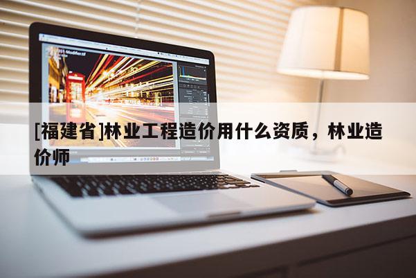 [福建省]林業工程造價用什么資質，林業造價師
