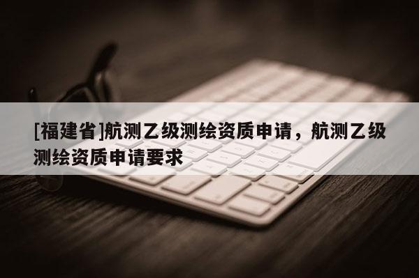 [福建省]航測乙級測繪資質(zhì)申請，航測乙級測繪資質(zhì)申請要求