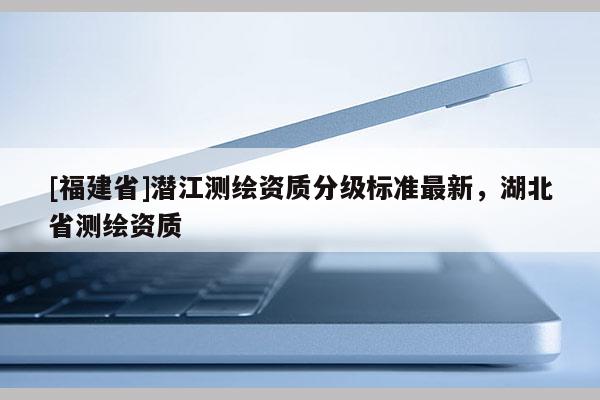 [福建省]潛江測繪資質分級標準最新，湖北省測繪資質