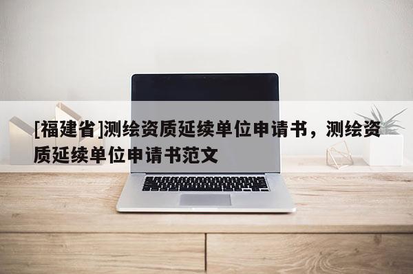 [福建省]測繪資質(zhì)延續(xù)單位申請書，測繪資質(zhì)延續(xù)單位申請書范文
