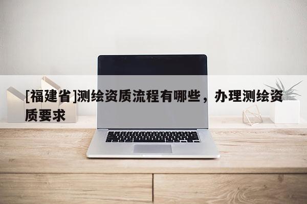 [福建省]測繪資質流程有哪些，辦理測繪資質要求