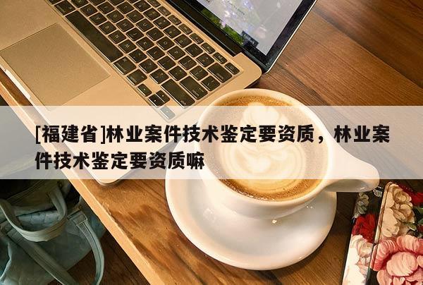 [福建省]林業案件技術鑒定要資質，林業案件技術鑒定要資質嘛