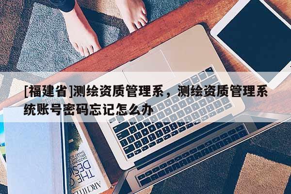 [福建省]測繪資質(zhì)管理系，測繪資質(zhì)管理系統(tǒng)賬號(hào)密碼忘記怎么辦
