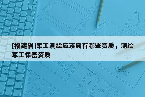 [福建省]軍工測繪應該具有哪些資質，測繪軍工保密資質