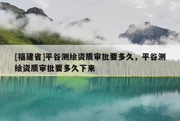 [福建省]平谷測繪資質(zhì)審批要多久，平谷測繪資質(zhì)審批要多久下來
