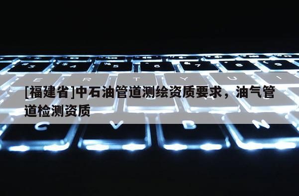 [福建省]中石油管道測繪資質要求，油氣管道檢測資質