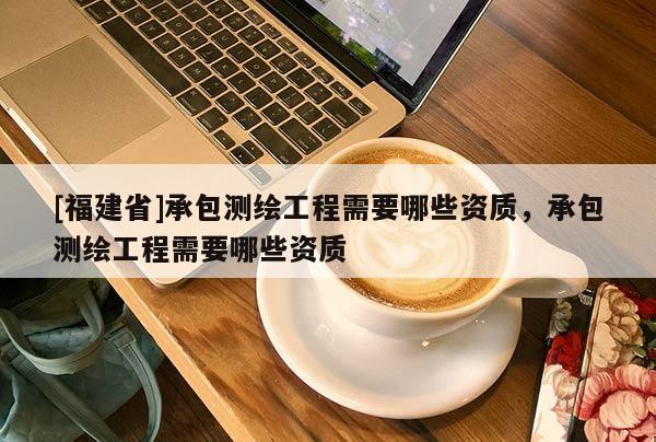 [福建省]承包測繪工程需要哪些資質，承包測繪工程需要哪些資質