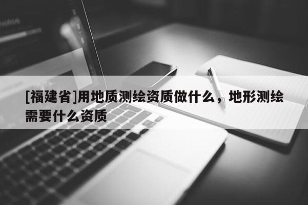 [福建省]用地質測繪資質做什么，地形測繪需要什么資質