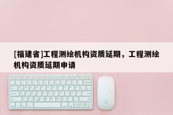 [福建省]工程測繪機構資質延期，工程測繪機構資質延期申請