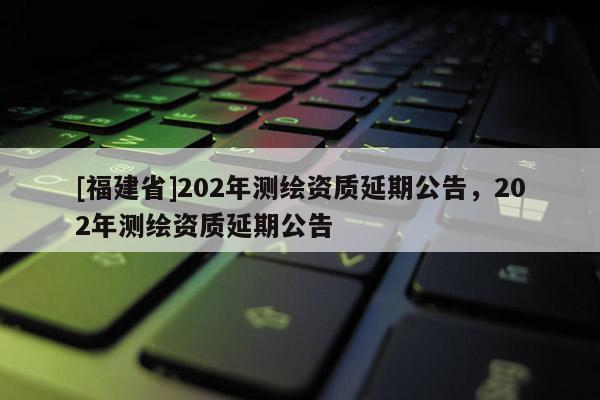 [福建省]202年測繪資質(zhì)延期公告，202年測繪資質(zhì)延期公告