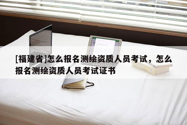 [福建省]怎么報名測繪資質(zhì)人員考試，怎么報名測繪資質(zhì)人員考試證書