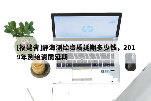 [福建省]靜海測繪資質延期多少錢，2019年測繪資質延期