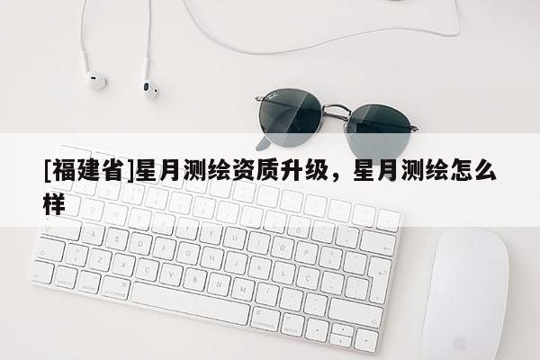[福建省]星月測繪資質升級，星月測繪怎么樣