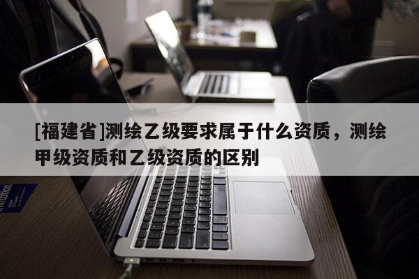 [福建省]測(cè)繪乙級(jí)要求屬于什么資質(zhì)，測(cè)繪甲級(jí)資質(zhì)和乙級(jí)資質(zhì)的區(qū)別