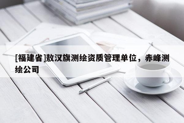 [福建省]敖漢旗測繪資質管理單位，赤峰測繪公司