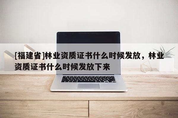 [福建省]林業(yè)資質(zhì)證書(shū)什么時(shí)候發(fā)放，林業(yè)資質(zhì)證書(shū)什么時(shí)候發(fā)放下來(lái)