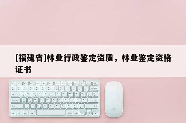 [福建省]林業(yè)行政鑒定資質(zhì)，林業(yè)鑒定資格證書(shū)