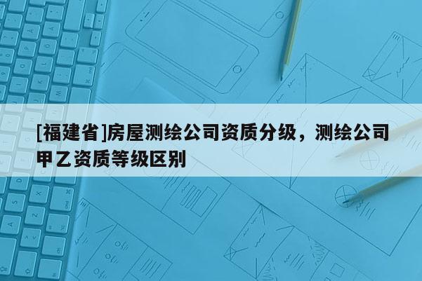 [福建省]房屋測繪公司資質(zhì)分級，測繪公司甲乙資質(zhì)等級區(qū)別