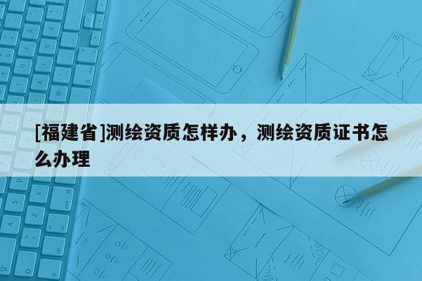 [福建省]測繪資質(zhì)怎樣辦，測繪資質(zhì)證書怎么辦理