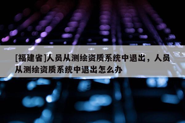 [福建省]人員從測繪資質系統中退出，人員從測繪資質系統中退出怎么辦