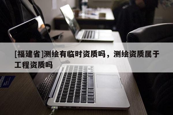 [福建省]測繪有臨時資質嗎，測繪資質屬于工程資質嗎