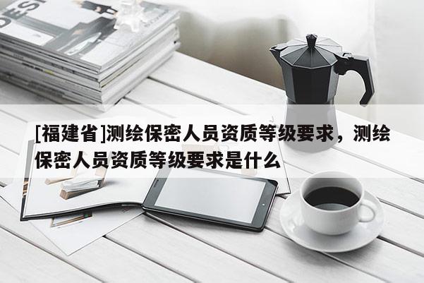 [福建省]測繪保密人員資質等級要求，測繪保密人員資質等級要求是什么