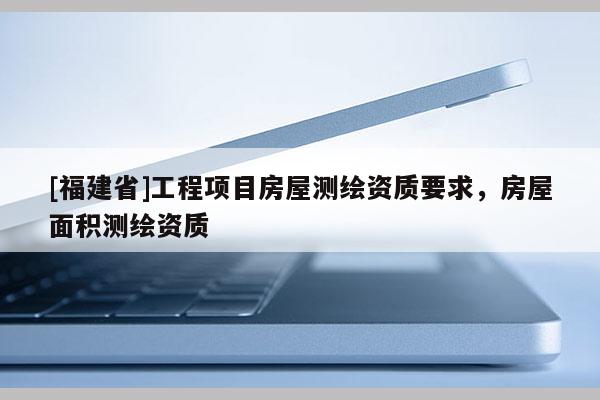 [福建省]工程項目房屋測繪資質要求，房屋面積測繪資質