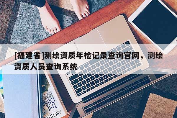 [福建省]測繪資質年檢記錄查詢官網，測繪資質人員查詢系統