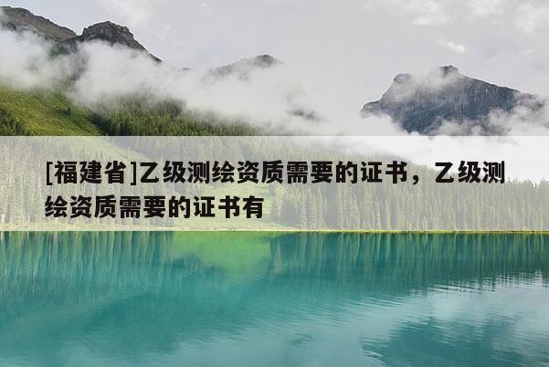 [福建省]乙級測繪資質需要的證書，乙級測繪資質需要的證書有