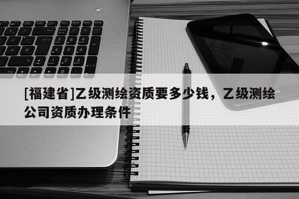 [福建省]乙級(jí)測(cè)繪資質(zhì)要多少錢，乙級(jí)測(cè)繪公司資質(zhì)辦理?xiàng)l件